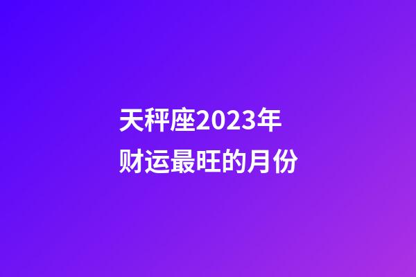 天秤座2023年财运最旺的月份-第1张-星座运势-玄机派