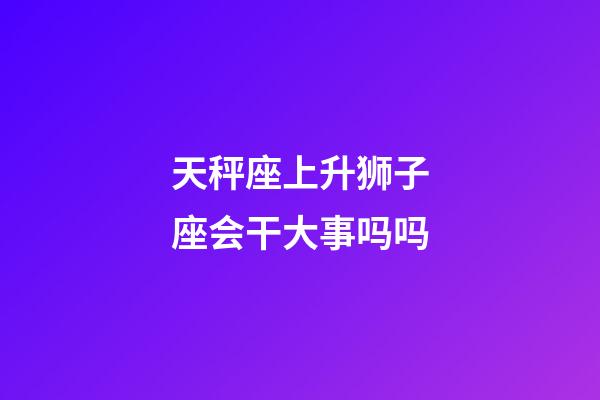 天秤座上升狮子座会干大事吗吗-第1张-星座运势-玄机派