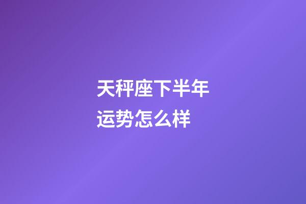 天秤座下半年运势怎么样-第1张-星座运势-玄机派