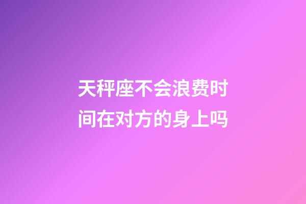 天秤座不会浪费时间在对方的身上吗-第1张-星座运势-玄机派