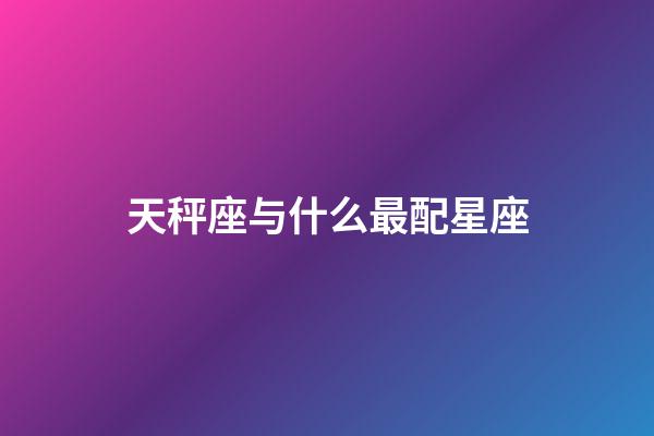 天秤座与什么最配星座-第1张-星座运势-玄机派