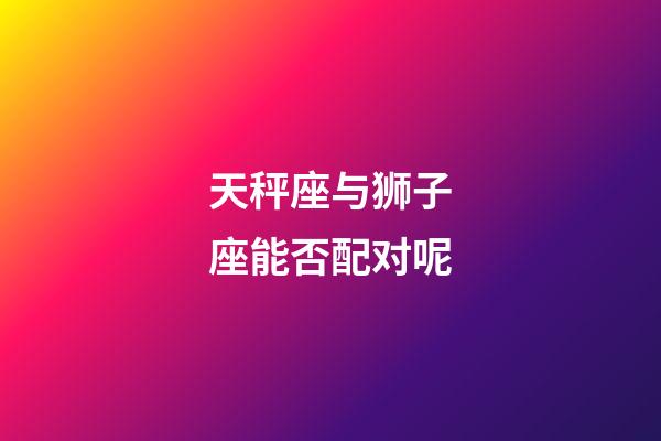 天秤座与狮子座能否配对呢-第1张-星座运势-玄机派