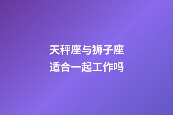 天秤座与狮子座适合一起工作吗-第1张-星座运势-玄机派