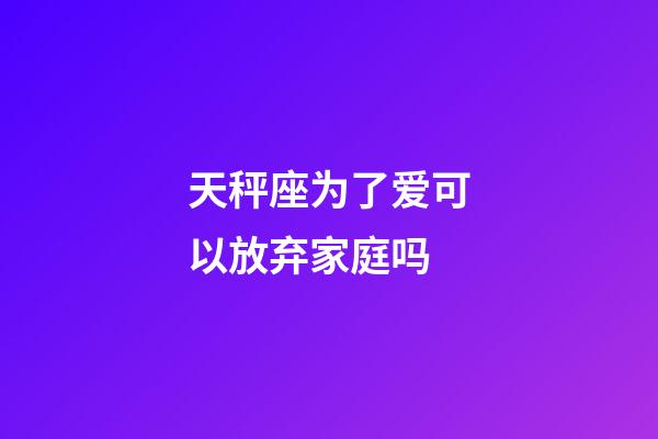 天秤座为了爱可以放弃家庭吗-第1张-星座运势-玄机派
