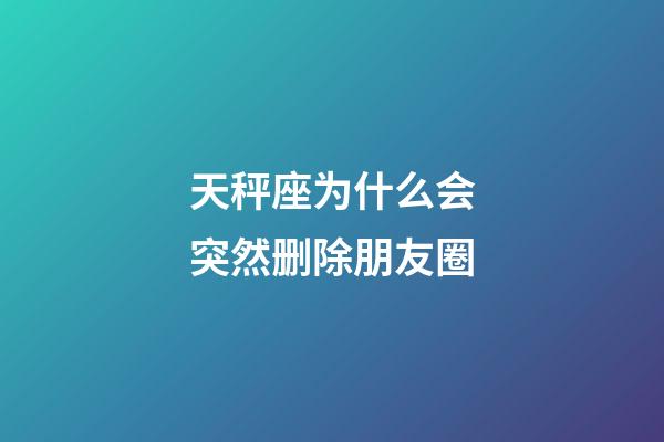 天秤座为什么会突然删除朋友圈-第1张-星座运势-玄机派
