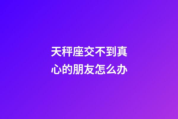 天秤座交不到真心的朋友怎么办-第1张-星座运势-玄机派