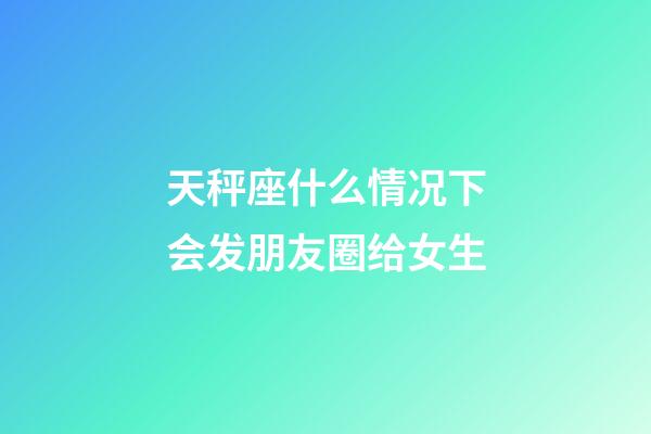 天秤座什么情况下会发朋友圈给女生-第1张-星座运势-玄机派