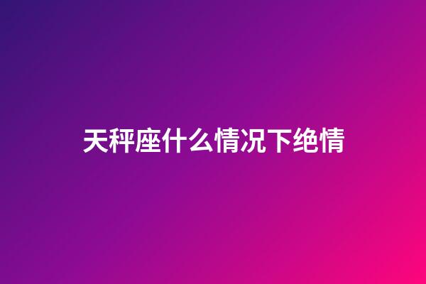 天秤座什么情况下绝情-第1张-星座运势-玄机派