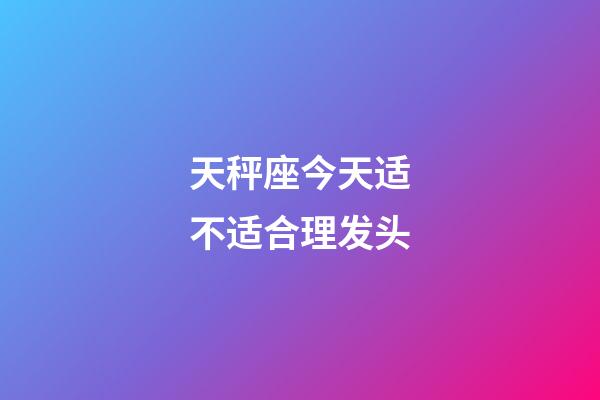 天秤座今天适不适合理发头-第1张-星座运势-玄机派