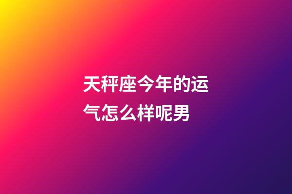 天秤座今年的运气怎么样呢男-第1张-星座运势-玄机派