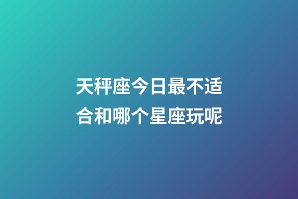 天秤座今日最不适合和哪个星座玩呢-第1张-星座运势-玄机派