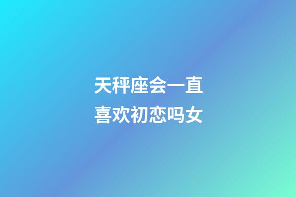 天秤座会一直喜欢初恋吗女-第1张-星座运势-玄机派