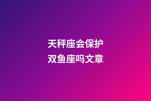 天秤座会保护双鱼座吗文章-第1张-星座运势-玄机派