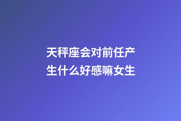 天秤座会对前任产生什么好感嘛女生-第1张-星座运势-玄机派