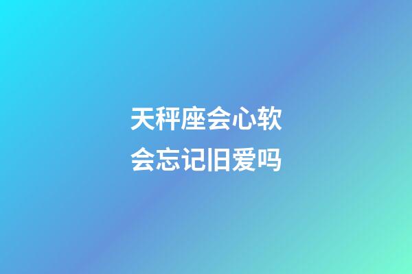 天秤座会心软会忘记旧爱吗-第1张-星座运势-玄机派