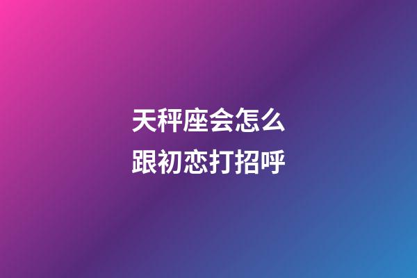 天秤座会怎么跟初恋打招呼-第1张-星座运势-玄机派