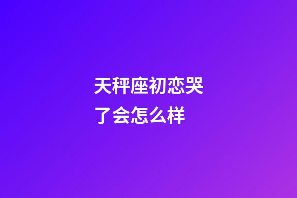 天秤座初恋哭了会怎么样-第1张-星座运势-玄机派