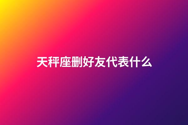 天秤座删好友代表什么-第1张-星座运势-玄机派