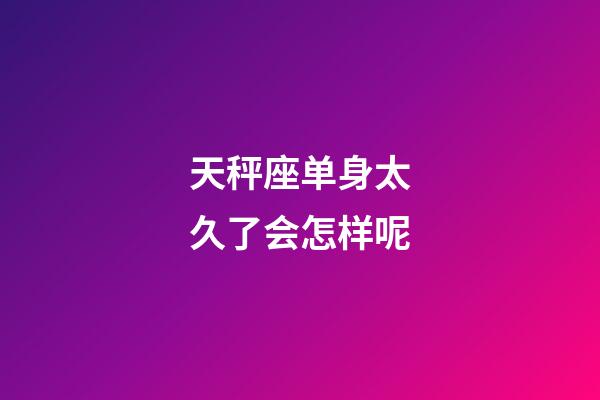 天秤座单身太久了会怎样呢-第1张-星座运势-玄机派