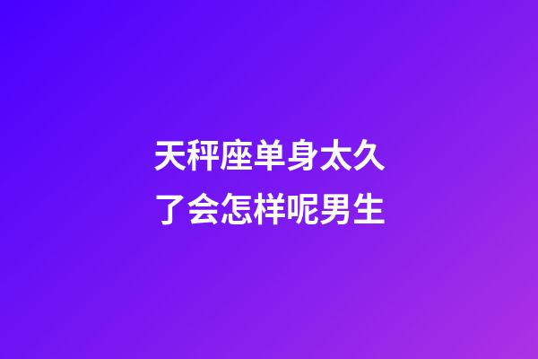 天秤座单身太久了会怎样呢男生-第1张-星座运势-玄机派