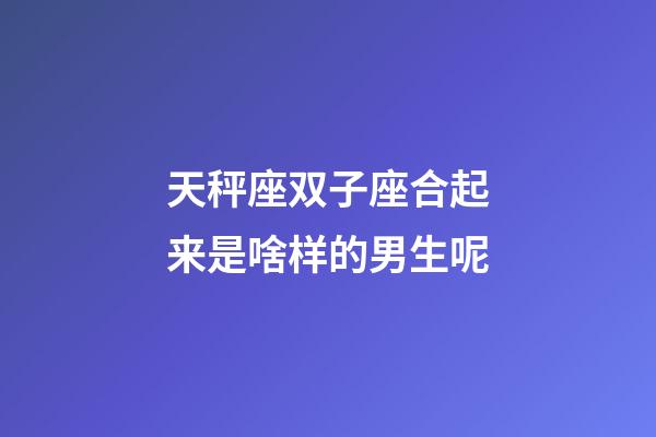 天秤座双子座合起来是啥样的男生呢-第1张-星座运势-玄机派