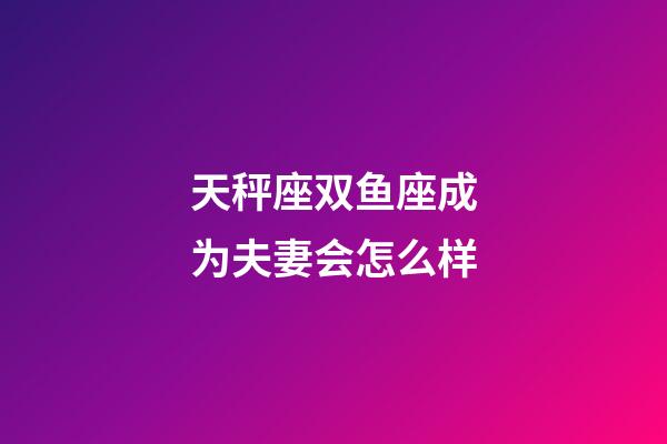 天秤座双鱼座成为夫妻会怎么样-第1张-星座运势-玄机派