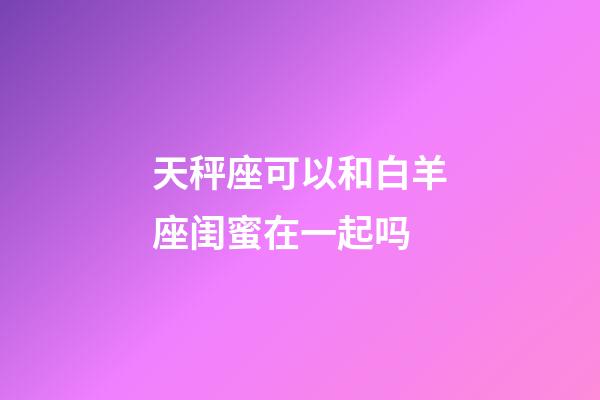 天秤座可以和白羊座闺蜜在一起吗-第1张-星座运势-玄机派