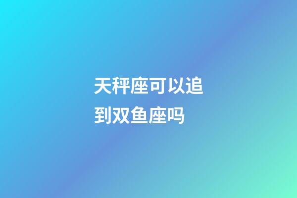 天秤座可以追到双鱼座吗-第1张-星座运势-玄机派