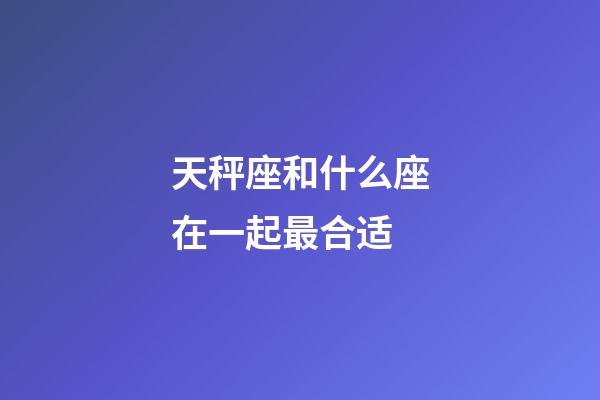 天秤座和什么座在一起最合适-第1张-星座运势-玄机派