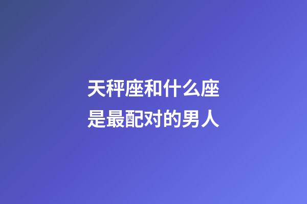 天秤座和什么座是最配对的男人-第1张-星座运势-玄机派
