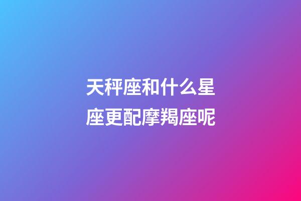 天秤座和什么星座更配摩羯座呢-第1张-星座运势-玄机派