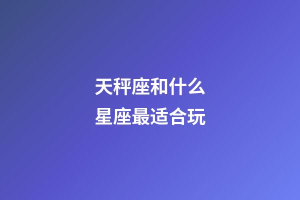 天秤座和什么星座最适合玩-第1张-星座运势-玄机派