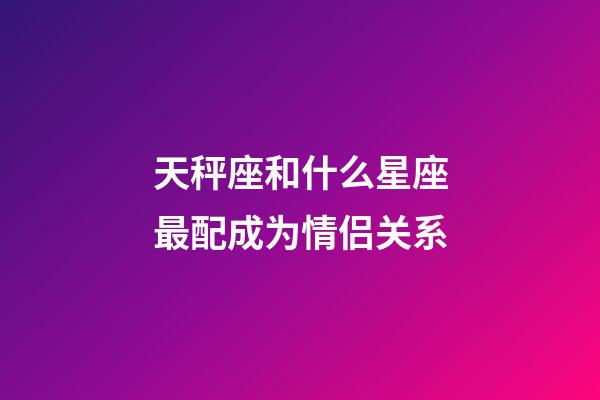 天秤座和什么星座最配成为情侣关系-第1张-星座运势-玄机派