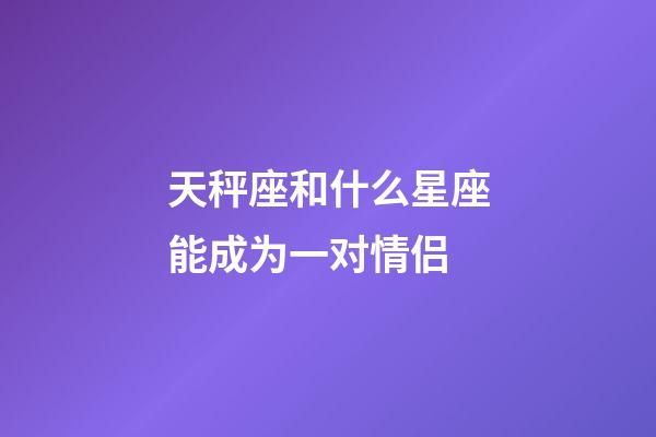 天秤座和什么星座能成为一对情侣-第1张-星座运势-玄机派