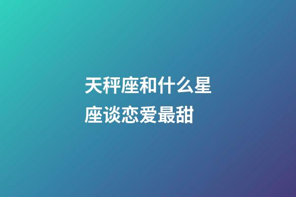 天秤座和什么星座谈恋爱最甜-第1张-星座运势-玄机派