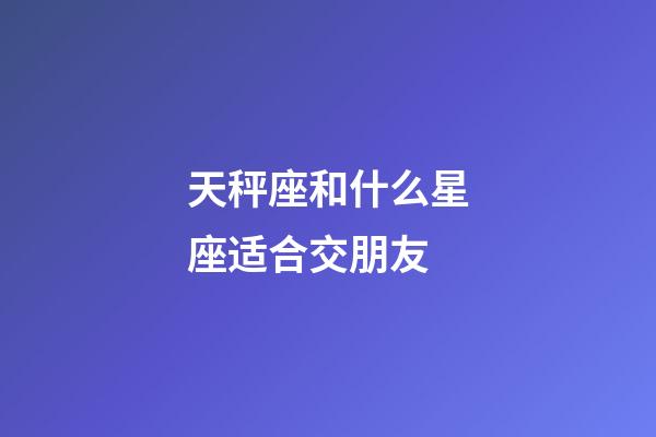 天秤座和什么星座适合交朋友-第1张-星座运势-玄机派
