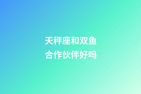 天秤座和双鱼合作伙伴好吗-第1张-星座运势-玄机派