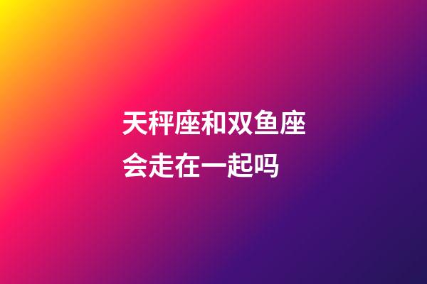 天秤座和双鱼座会走在一起吗-第1张-星座运势-玄机派