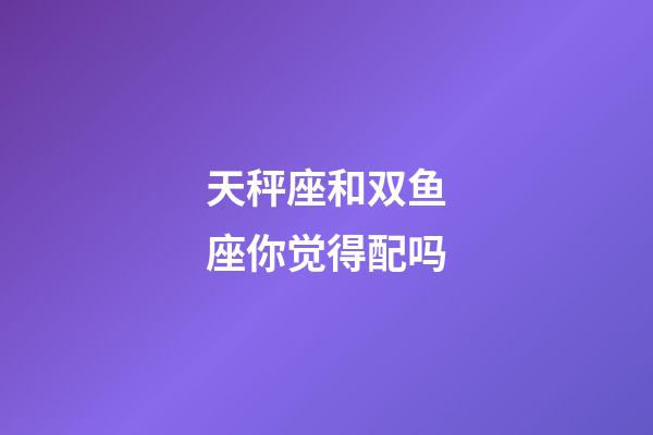 天秤座和双鱼座你觉得配吗-第1张-星座运势-玄机派