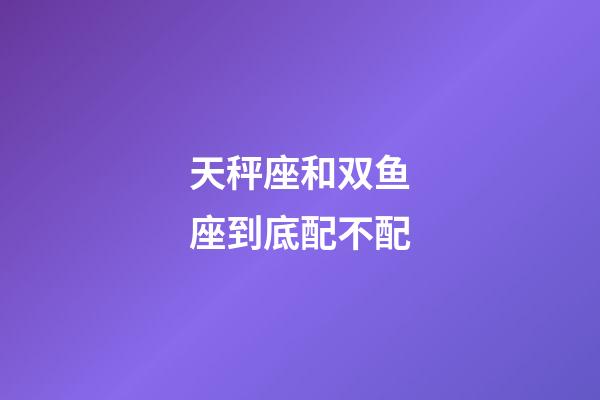 天秤座和双鱼座到底配不配-第1张-星座运势-玄机派