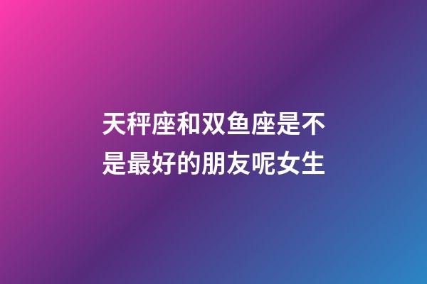 天秤座和双鱼座是不是最好的朋友呢女生-第1张-星座运势-玄机派