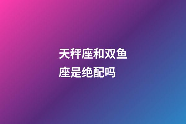 天秤座和双鱼座是绝配吗-第1张-星座运势-玄机派