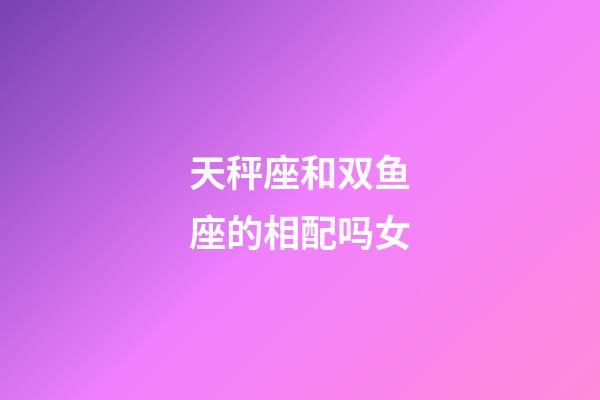 天秤座和双鱼座的相配吗女-第1张-星座运势-玄机派
