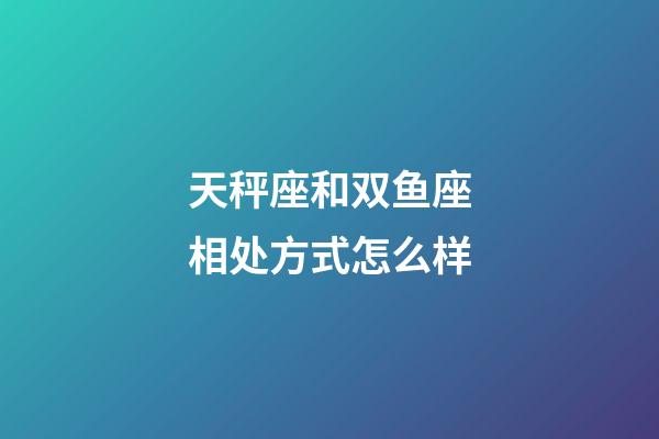 天秤座和双鱼座相处方式怎么样-第1张-星座运势-玄机派
