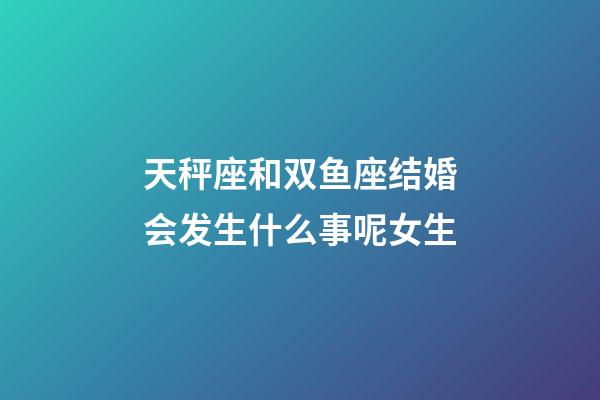 天秤座和双鱼座结婚会发生什么事呢女生-第1张-星座运势-玄机派