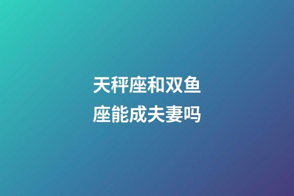 天秤座和双鱼座能成夫妻吗-第1张-星座运势-玄机派