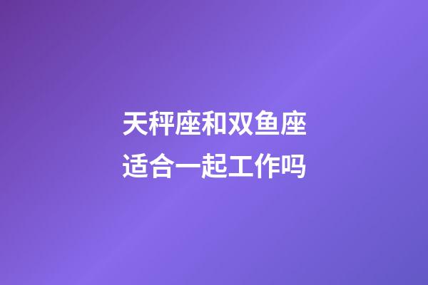 天秤座和双鱼座适合一起工作吗-第1张-星座运势-玄机派