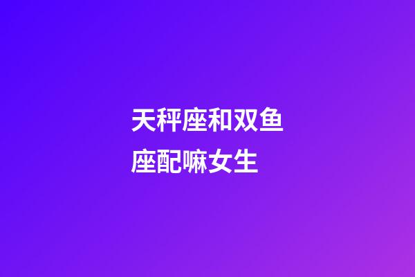 天秤座和双鱼座配嘛女生-第1张-星座运势-玄机派