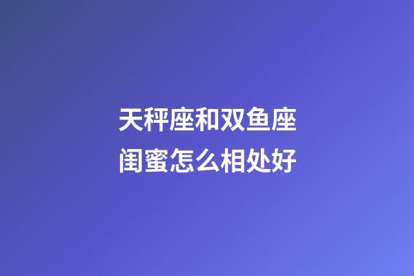 天秤座和双鱼座闺蜜怎么相处好-第1张-星座运势-玄机派