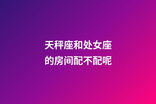 天秤座和处女座的房间配不配呢-第1张-星座运势-玄机派